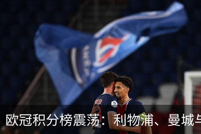 欧冠积分榜震荡：利物浦、曼城与巴黎大胜，马竞排名下滑至第15位